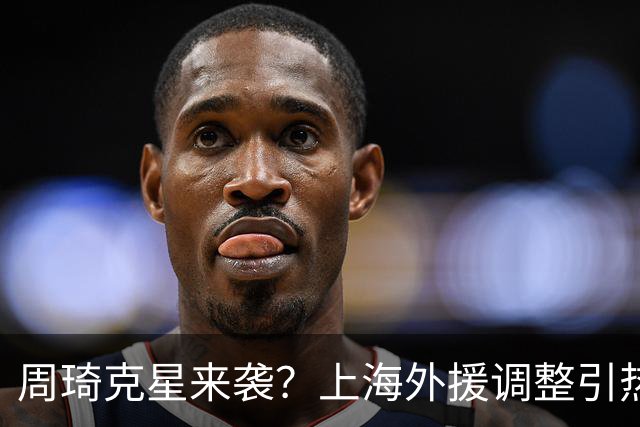 周琦克星来袭？上海外援调整引热议，战术适配远比名气更重要