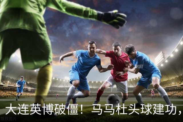 大连英博破僵！马马杜头球建功，成队史第一人，斯坦丘助攻
