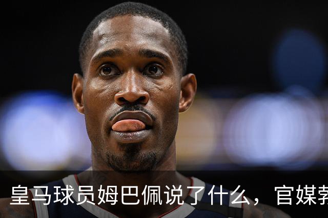 皇马球员姆巴佩说了什么，官媒勃然大怒？