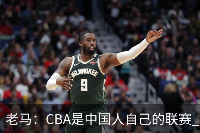 老马：CBA是中国人自己的联赛 国内球员是根本
