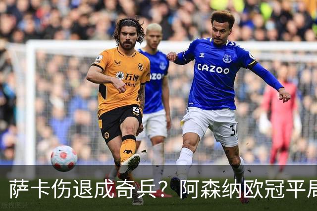 萨卡伤退成奇兵？阿森纳欧冠平局深度复盘