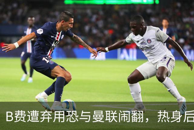 B费遭弃用恐与曼联闹翻，热身后被告知没份出场！拒绝续约明年走人